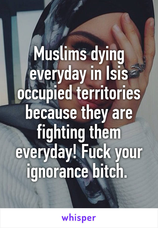 Muslims dying everyday in Isis occupied territories because they are fighting them everyday! Fuck your ignorance bitch. 