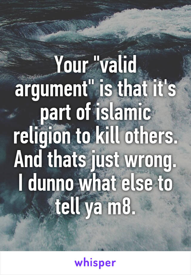 Your "valid argument" is that it's part of islamic religion to kill others. And thats just wrong. I dunno what else to tell ya m8.