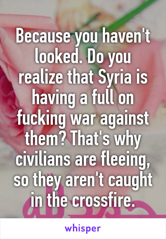 Because you haven't looked. Do you realize that Syria is having a full on fucking war against them? That's why civilians are fleeing, so they aren't caught in the crossfire.