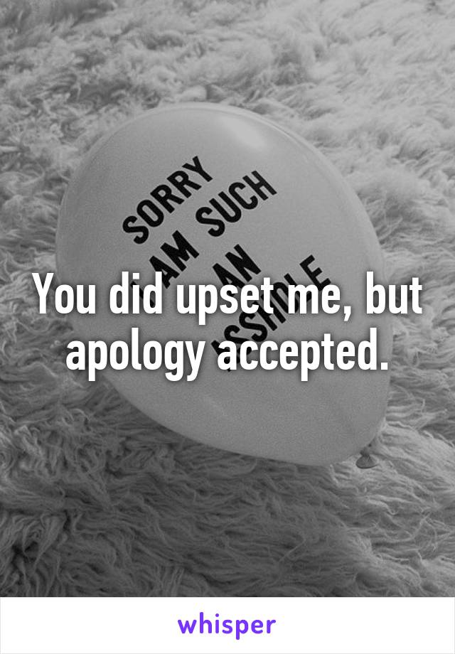 You did upset me, but apology accepted.