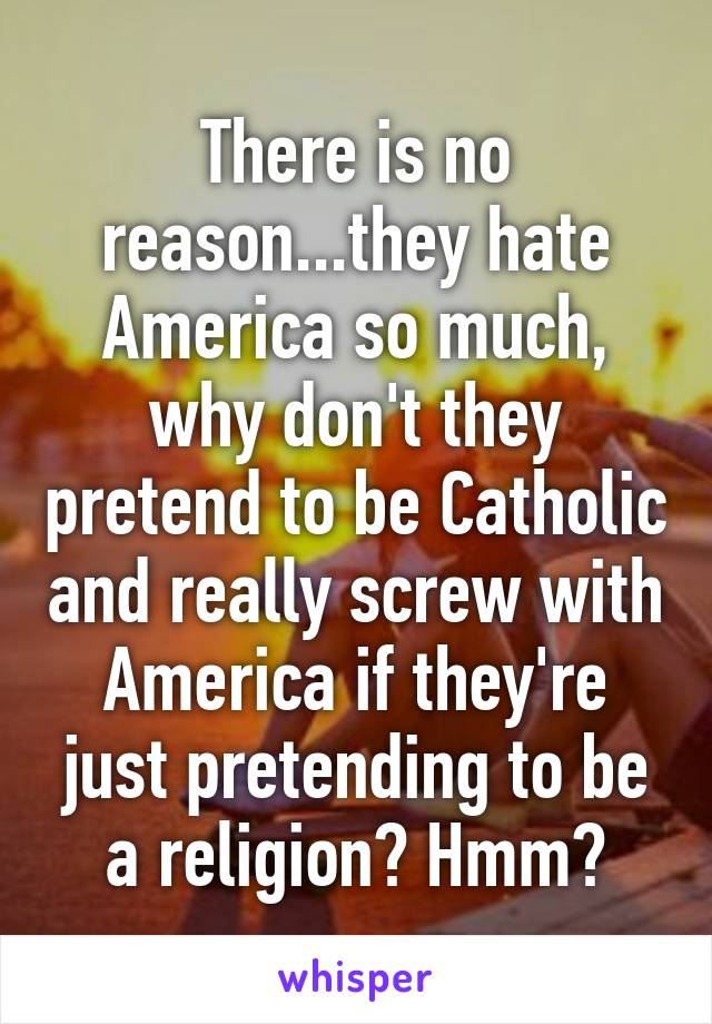 There is no reason...they hate America so much, why don't they pretend to be Catholic and really screw with America if they're just pretending to be a religion? Hmm?