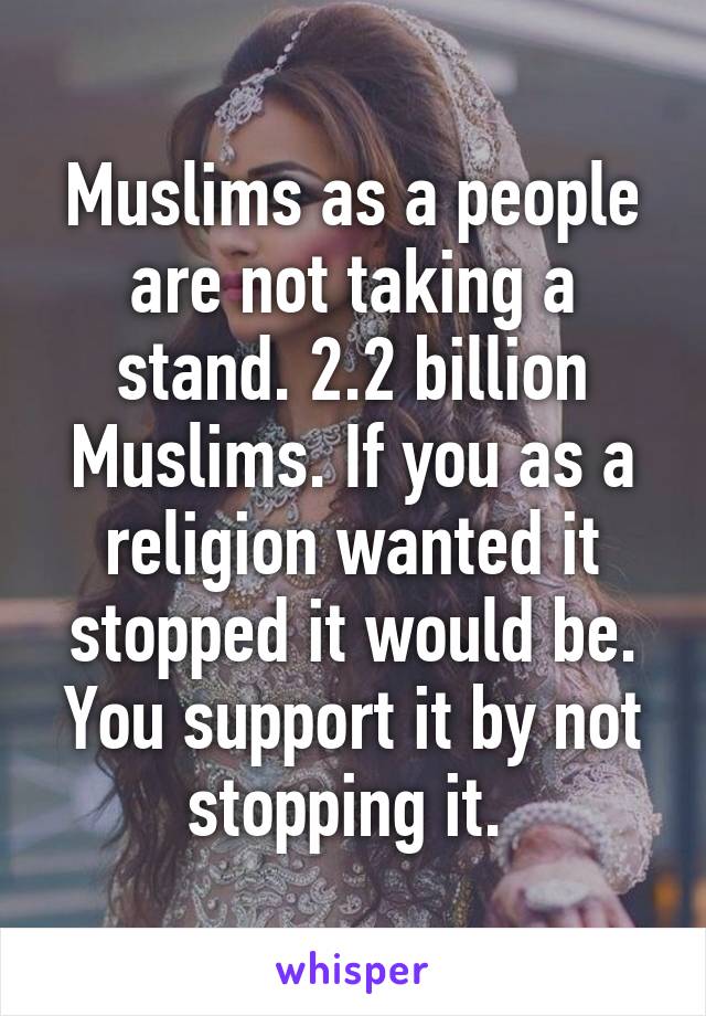 Muslims as a people are not taking a stand. 2.2 billion Muslims. If you as a religion wanted it stopped it would be. You support it by not stopping it. 