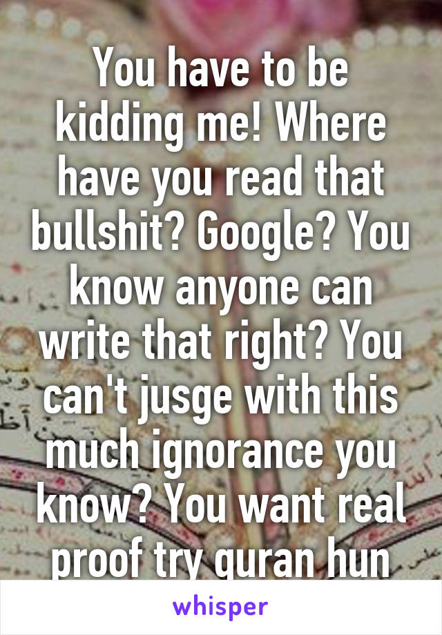 You have to be kidding me! Where have you read that bullshit? Google? You know anyone can write that right? You can't jusge with this much ignorance you know? You want real proof try quran hun