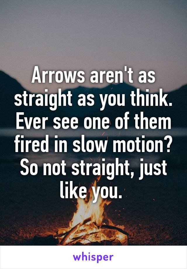 Arrows aren't as straight as you think. Ever see one of them fired in slow motion? So not straight, just like you. 