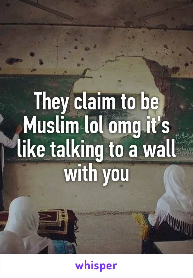 They claim to be Muslim lol omg it's like talking to a wall with you