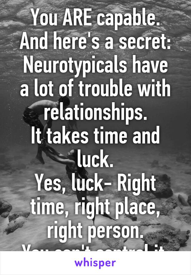 You ARE capable.
And here's a secret:
Neurotypicals have a lot of trouble with relationships.
It takes time and luck.
Yes, luck- Right time, right place, right person.
You can't control it.