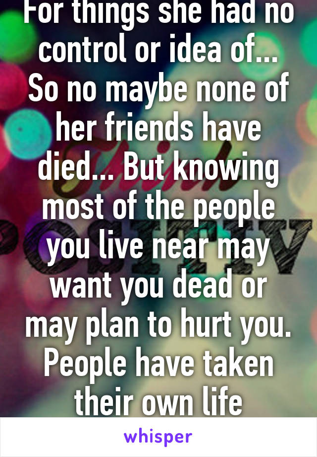 For things she had no control or idea of... So no maybe none of her friends have died... But knowing most of the people you live near may want you dead or may plan to hurt you. People have taken their own life because of the fear. 