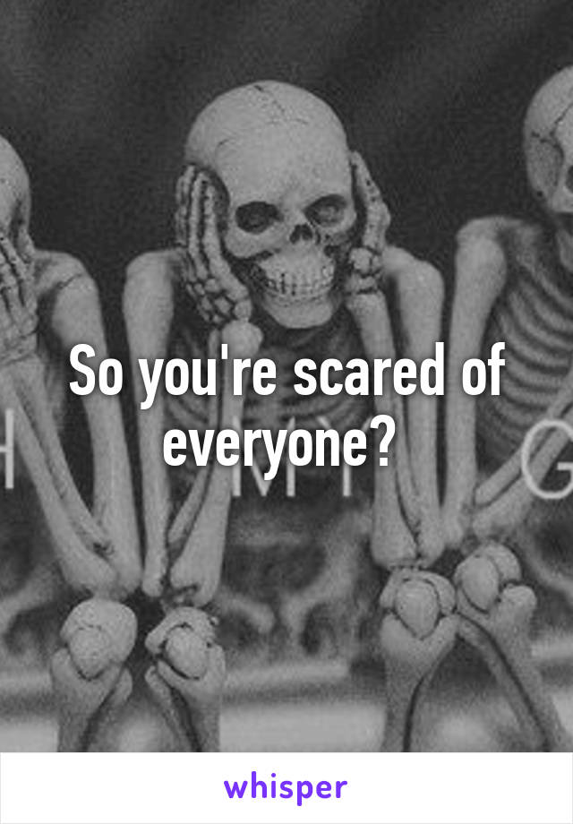 So you're scared of everyone? 