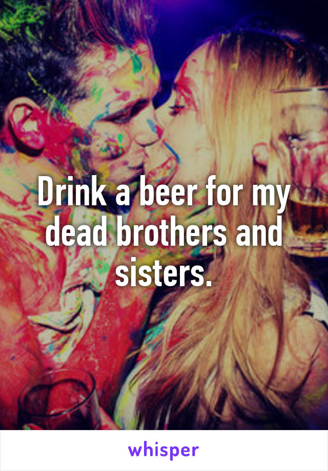 Drink a beer for my dead brothers and sisters.