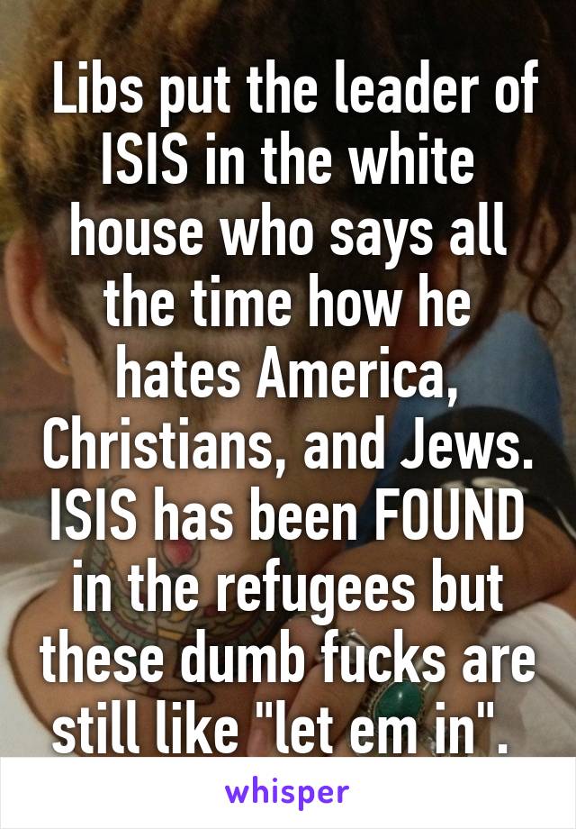  Libs put the leader of ISIS in the white house who says all the time how he hates America, Christians, and Jews. ISIS has been FOUND in the refugees but these dumb fucks are still like "let em in". 