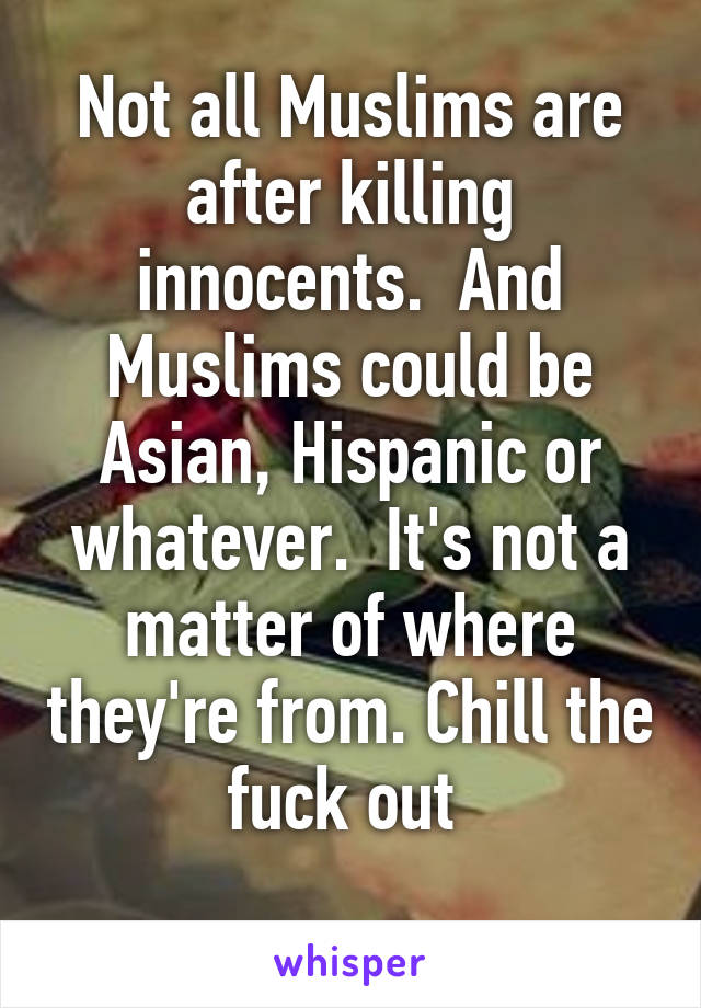 Not all Muslims are after killing innocents.  And Muslims could be Asian, Hispanic or whatever.  It's not a matter of where they're from. Chill the fuck out 
