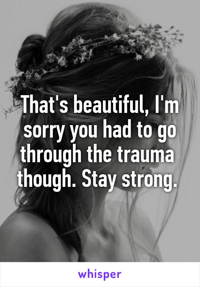 That's beautiful, I'm sorry you had to go through the trauma  though. Stay strong. 