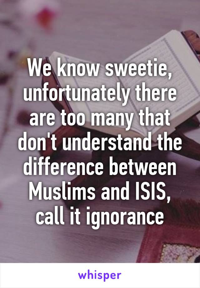 We know sweetie, unfortunately there are too many that don't understand the difference between Muslims and ISIS, call it ignorance