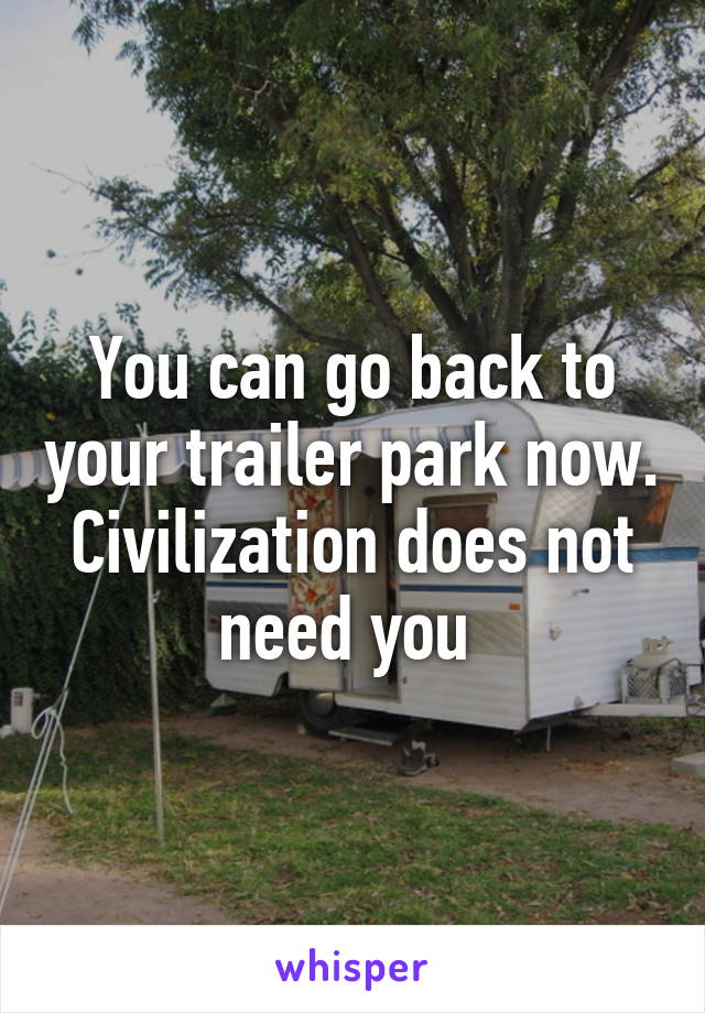 You can go back to your trailer park now. Civilization does not need you 