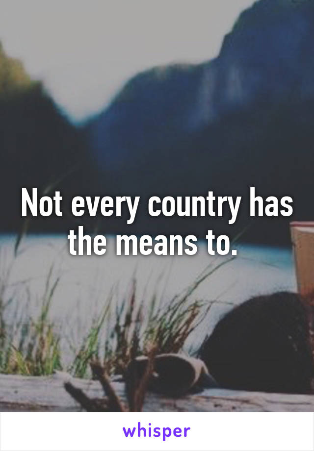 Not every country has the means to. 