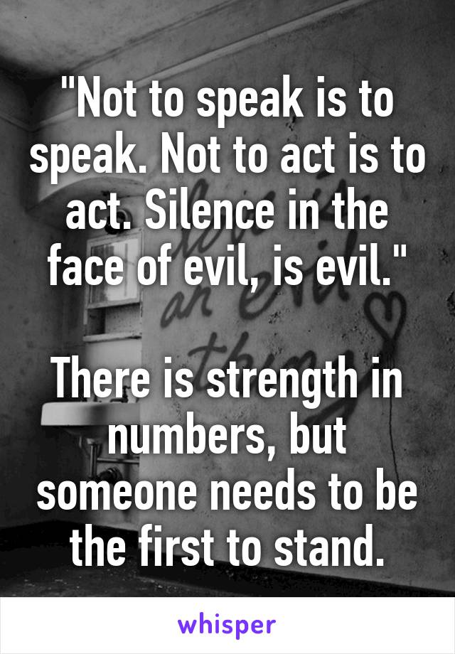 "Not to speak is to speak. Not to act is to act. Silence in the face of evil, is evil."

There is strength in numbers, but someone needs to be the first to stand.