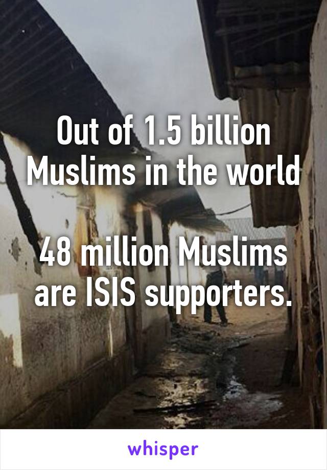 Out of 1.5 billion Muslims in the world

48 million Muslims are ISIS supporters.
