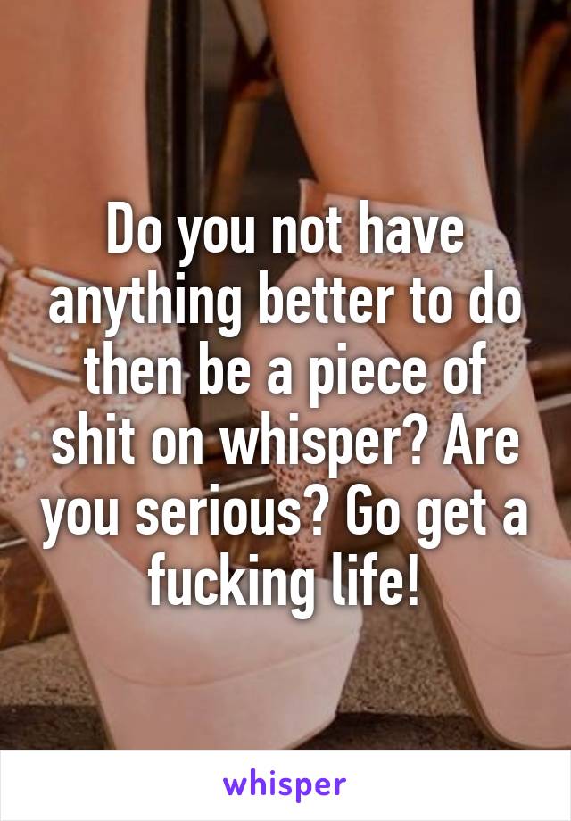 Do you not have anything better to do then be a piece of shit on whisper? Are you serious? Go get a fucking life!