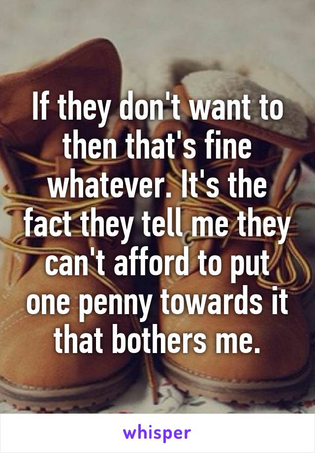 If they don't want to then that's fine whatever. It's the fact they tell me they can't afford to put one penny towards it that bothers me.