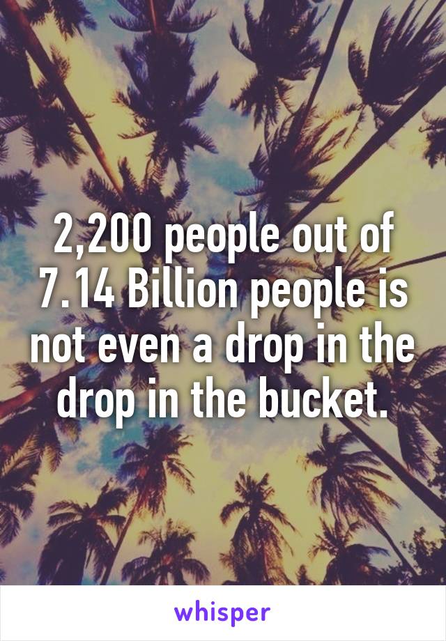 2,200 people out of 7.14 Billion people is not even a drop in the drop in the bucket.