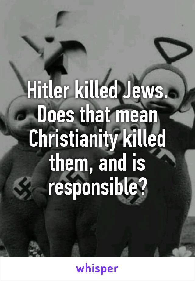 Hitler killed Jews. Does that mean Christianity killed them, and is responsible?