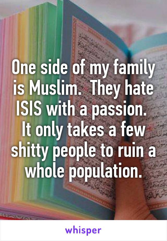 One side of my family is Muslim.  They hate ISIS with a passion.  It only takes a few shitty people to ruin a whole population.