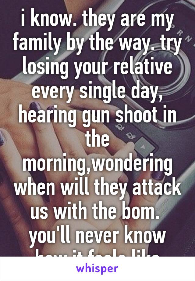 i know. they are my family by the way. try losing your relative every single day, hearing gun shoot in the morning,wondering when will they attack us with the bom.  you'll never know how it feels like