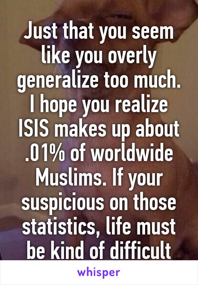 Just that you seem like you overly generalize too much. I hope you realize ISIS makes up about .01% of worldwide Muslims. If your suspicious on those statistics, life must be kind of difficult