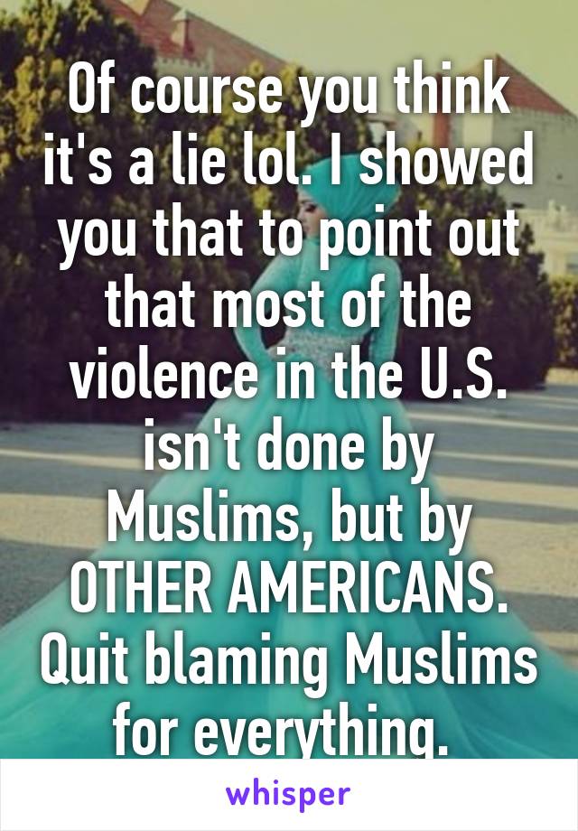 Of course you think it's a lie lol. I showed you that to point out that most of the violence in the U.S. isn't done by Muslims, but by OTHER AMERICANS. Quit blaming Muslims for everything. 