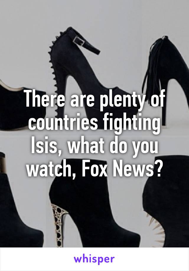 There are plenty of countries fighting Isis, what do you watch, Fox News?