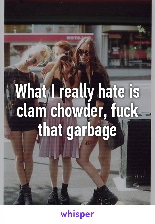 What I really hate is clam chowder, fuck that garbage