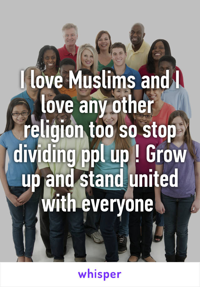 I love Muslims and I love any other  religion too so stop dividing ppl up ! Grow up and stand united with everyone 