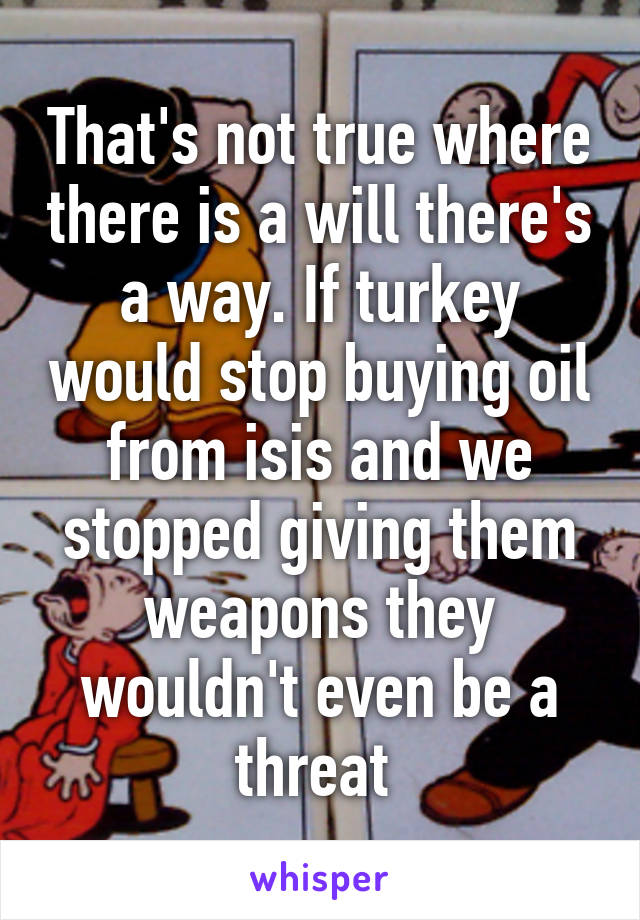 That's not true where there is a will there's a way. If turkey would stop buying oil from isis and we stopped giving them weapons they wouldn't even be a threat 