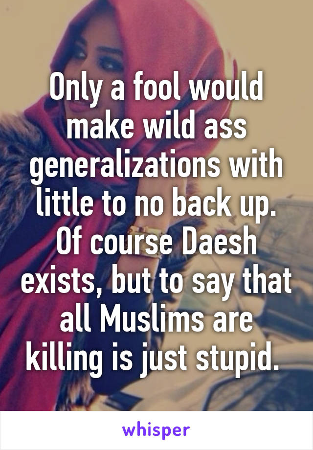 Only a fool would make wild ass generalizations with little to no back up. Of course Daesh exists, but to say that all Muslims are killing is just stupid. 