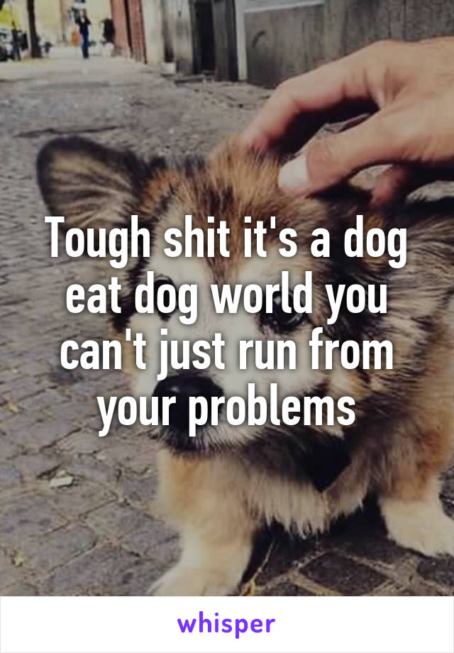 Tough shit it's a dog eat dog world you can't just run from your problems