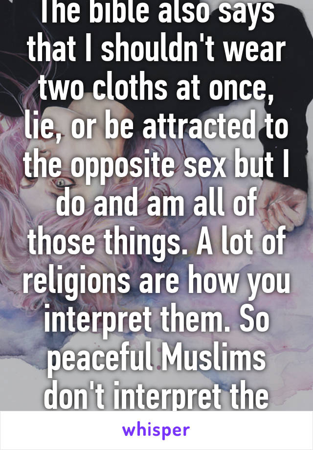 The bible also says that I shouldn't wear two cloths at once, lie, or be attracted to the opposite sex but I do and am all of those things. A lot of religions are how you interpret them. So peaceful Muslims don't interpret the violence.