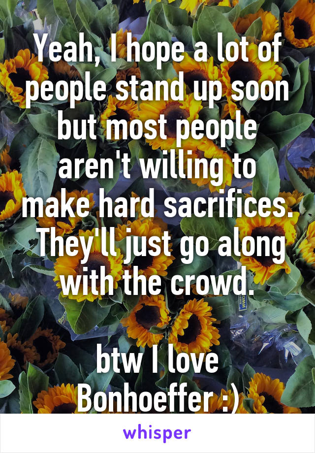 Yeah, I hope a lot of people stand up soon but most people aren't willing to make hard sacrifices.  They'll just go along with the crowd.

btw I love Bonhoeffer :)