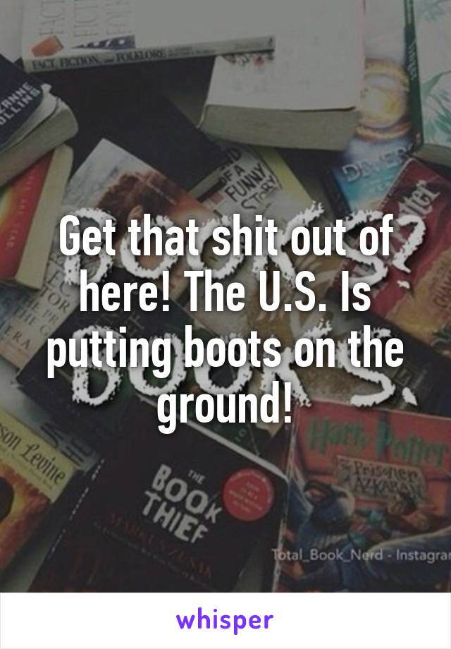 Get that shit out of here! The U.S. Is putting boots on the ground!