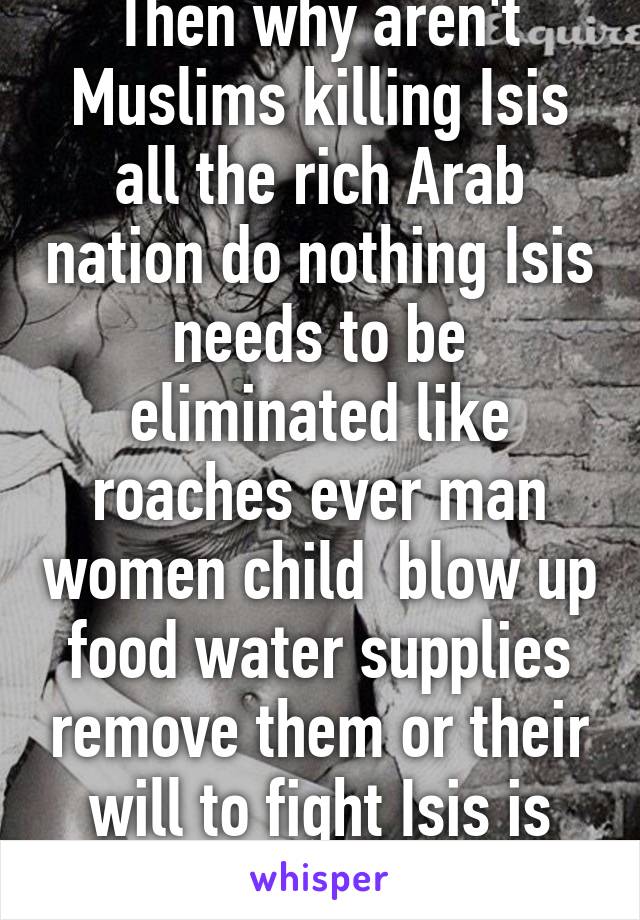 Then why aren't Muslims killing Isis all the rich Arab nation do nothing Isis needs to be eliminated like roaches ever man women child  blow up food water supplies remove them or their will to fight Isis is pure evil trash 