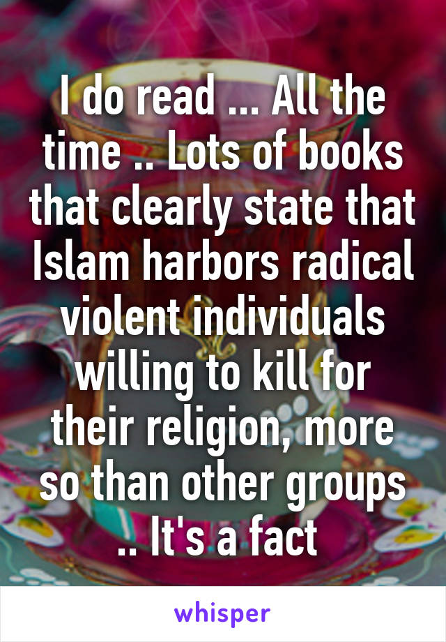 I do read ... All the time .. Lots of books that clearly state that Islam harbors radical violent individuals willing to kill for their religion, more so than other groups .. It's a fact 