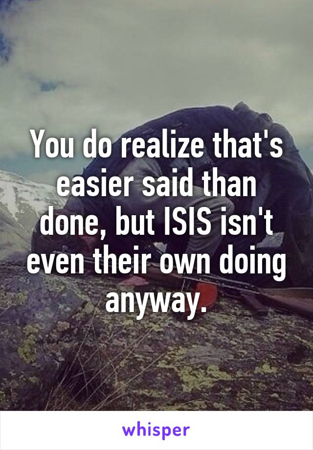 You do realize that's easier said than done, but ISIS isn't even their own doing anyway.