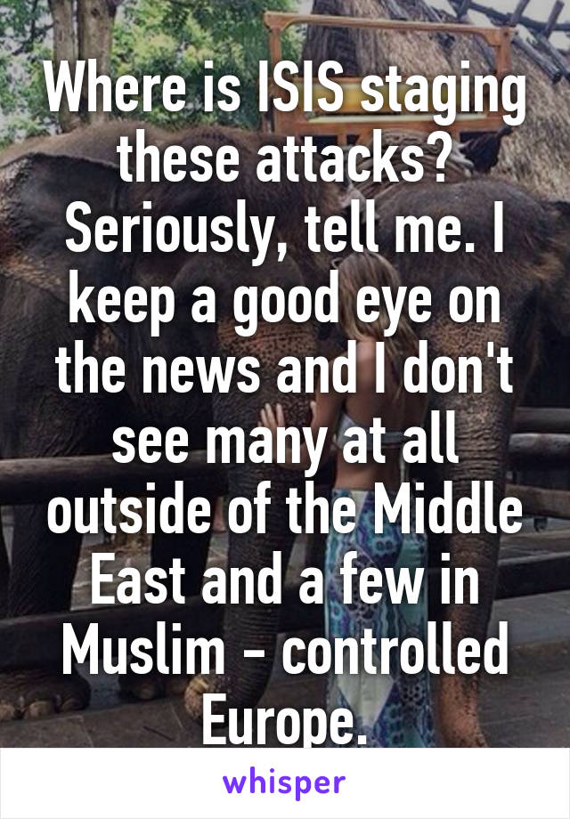 Where is ISIS staging these attacks? Seriously, tell me. I keep a good eye on the news and I don't see many at all outside of the Middle East and a few in Muslim - controlled Europe.