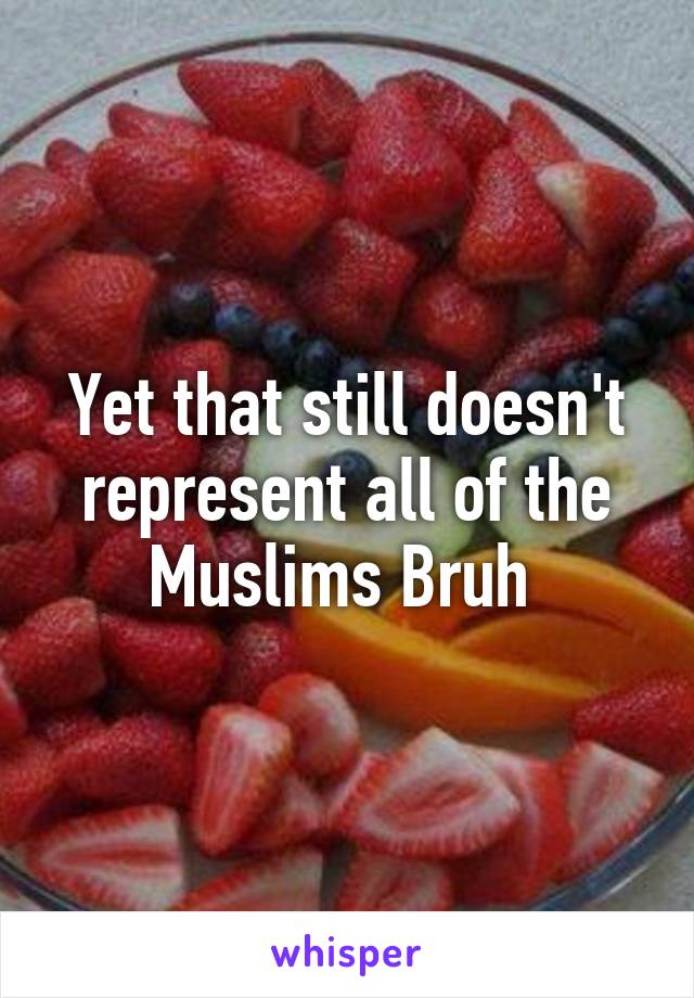 Yet that still doesn't represent all of the Muslims Bruh 