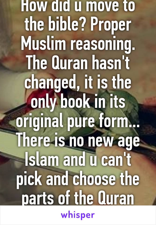 How did u move to the bible? Proper Muslim reasoning. The Quran hasn't changed, it is the only book in its original pure form... There is no new age Islam and u can't pick and choose the parts of the Quran you will obey. 