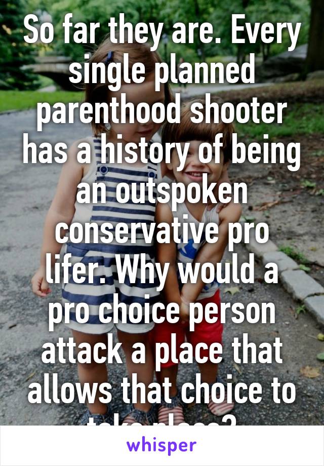 So far they are. Every single planned parenthood shooter has a history of being an outspoken conservative pro lifer. Why would a pro choice person attack a place that allows that choice to take place?