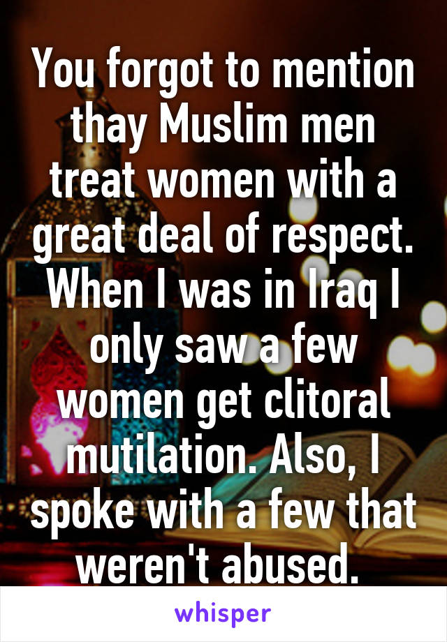 You forgot to mention thay Muslim men treat women with a great deal of respect. When I was in Iraq I only saw a few women get clitoral mutilation. Also, I spoke with a few that weren't abused. 