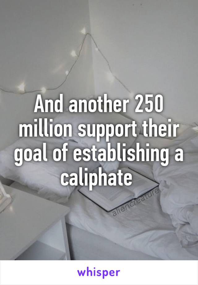 And another 250 million support their goal of establishing a caliphate 