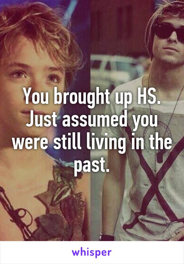 You brought up HS. Just assumed you were still living in the past.