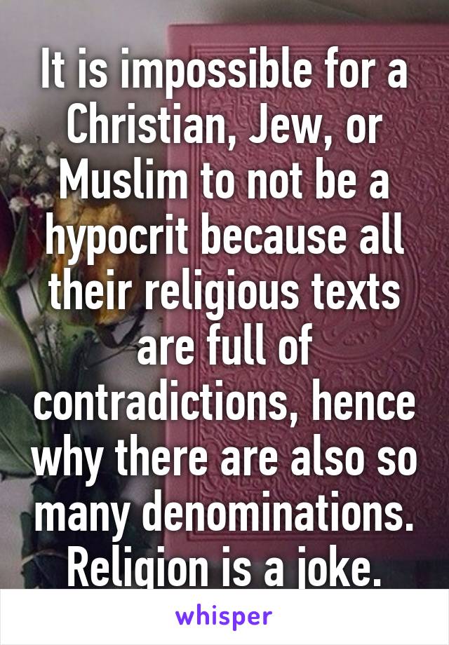 It is impossible for a Christian, Jew, or Muslim to not be a hypocrit because all their religious texts are full of contradictions, hence why there are also so many denominations. Religion is a joke.