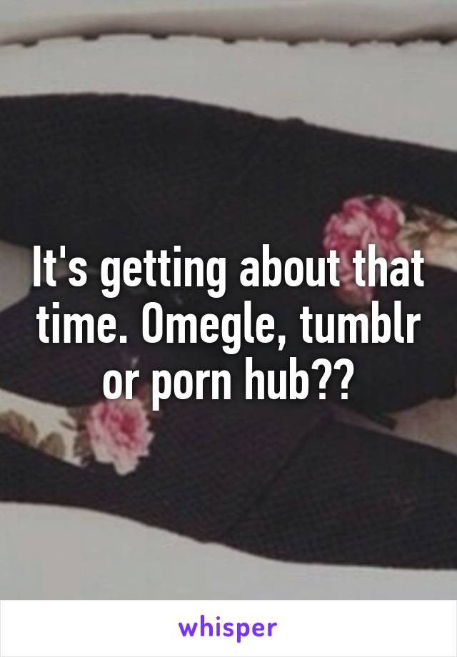 It's getting about that time. Omegle, tumblr or porn hub??